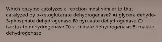 Which enzyme catalyzes a reaction most similar to that catalyzed by α-ketoglutarate dehydrogenase? A) glyceraldehyde-3-phosphate dehydrogenase B) pyruvate dehydrogenase C) isocitrate dehydrogenase D) succinate dehydrogenase E) malate dehydrogenase