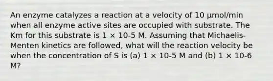 An enzyme catalyzes a reaction at a velocity of 10 μmol/min when all enzyme active sites are occupied with substrate. The Km for this substrate is 1 × 10-5 M. Assuming that Michaelis-Menten kinetics are followed, what will the reaction velocity be when the concentration of S is (a) 1 × 10-5 M and (b) 1 × 10-6 M?