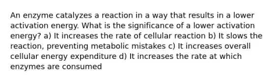 An enzyme catalyzes a reaction in a way that results in a lower activation energy. What is the significance of a lower activation energy? a) It increases the rate of cellular reaction b) It slows the reaction, preventing metabolic mistakes c) It increases overall cellular energy expenditure d) It increases the rate at which enzymes are consumed