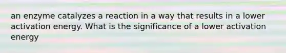 an enzyme catalyzes a reaction in a way that results in a lower activation energy. What is the significance of a lower activation energy