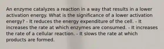 An enzyme catalyzes a reaction in a way that results in a lower activation energy. What is the significance of a lower activation energy? - It reduces the energy expenditure of the cell. - It increases the rate at which enzymes are consumed. - It increases the rate of a cellular reaction. - It slows the rate at which products are formed.