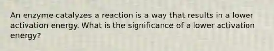 An enzyme catalyzes a reaction is a way that results in a lower activation energy. What is the significance of a lower activation energy?