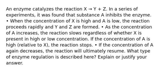 An enzyme catalyzes the reaction X → Y + Z. In a series of experiments, it was found that substance A inhibits the enzyme. • When the concentration of X is high and A is low, the reaction proceeds rapidly and Y and Z are formed. • As the concentration of A increases, the reaction slows regardless of whether X is present in high or low concentration. If the concentration of A is high (relative to X), the reaction stops. • If the concentration of A again decreases, the reaction will ultimately resume. What type of <a href='https://www.questionai.com/knowledge/kjN0S1PlnN-enzyme-regulation' class='anchor-knowledge'>enzyme regulation</a> is described here? Explain or justify your answer.