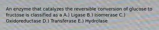 An enzyme that catalyzes the reversible conversion of glucose to fructose is classified as a A.) Ligase B.) Isomerase C.) Oxidoreductase D.) Transferase E.) Hydrolase