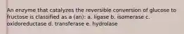 An enzyme that catalyzes the reversible conversion of glucose to fructose is classified as a (an): a. ligase b. isomerase c. oxidoreductase d. transferase e. hydrolase