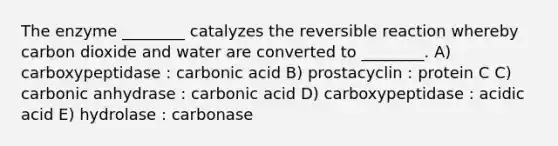 The enzyme ________ catalyzes the reversible reaction whereby carbon dioxide and water are converted to ________. A) carboxypeptidase : carbonic acid B) prostacyclin : protein C C) carbonic anhydrase : carbonic acid D) carboxypeptidase : acidic acid E) hydrolase : carbonase