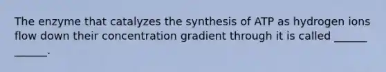 The enzyme that catalyzes the synthesis of ATP as hydrogen ions flow down their concentration gradient through it is called ______ ______.