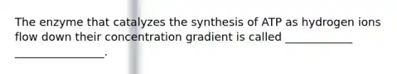 The enzyme that catalyzes the synthesis of ATP as hydrogen ions flow down their concentration gradient is called ____________ ________________.