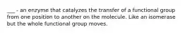 ___ - an enzyme that catalyzes the transfer of a functional group from one position to another on the molecule. Like an isomerase but the whole functional group moves.