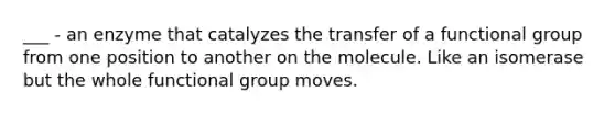 ___ - an enzyme that catalyzes the transfer of a functional group from one position to another on the molecule. Like an isomerase but the whole functional group moves.