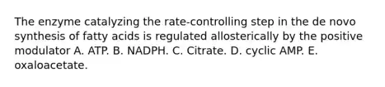 The enzyme catalyzing the rate-controlling step in the de novo synthesis of fatty acids is regulated allosterically by the positive modulator A. ATP. B. NADPH. C. Citrate. D. cyclic AMP. E. oxaloacetate.