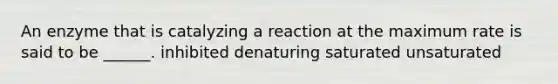 An enzyme that is catalyzing a reaction at the maximum rate is said to be ______. inhibited denaturing saturated unsaturated