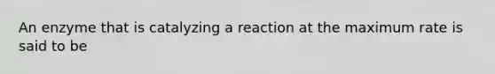 An enzyme that is catalyzing a reaction at the maximum rate is said to be