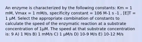 An enzyme is characterized by the following constants: Km = 1 mM, Vmax = 1 mM/s, specificity constant = 106 M-1 s -1 , [E]T = 1 µM. Select the appropriate combination of constants to calculate the speed of the enzymatic reaction at a substrate concentration of 1µM. The speed at that substrate concentration is: 9 A) 1 M/s B) 1 mM/s C) 1 µM/s D) 10-9 M/s E) 10-12 M/s