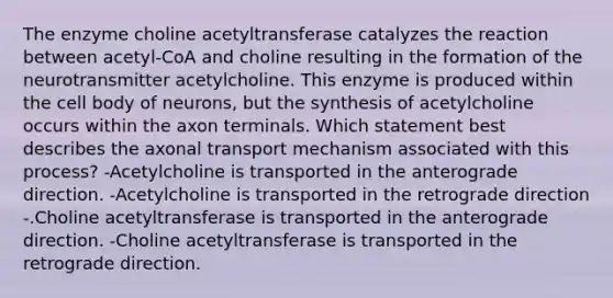 The enzyme choline acetyltransferase catalyzes the reaction between acetyl-CoA and choline resulting in the formation of the neurotransmitter acetylcholine. This enzyme is produced within the cell body of neurons, but the synthesis of acetylcholine occurs within the axon terminals. Which statement best describes the axonal transport mechanism associated with this process? -Acetylcholine is transported in the anterograde direction. -Acetylcholine is transported in the retrograde direction -.Choline acetyltransferase is transported in the anterograde direction. -Choline acetyltransferase is transported in the retrograde direction.