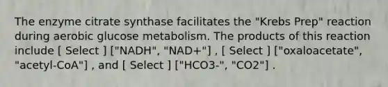 The enzyme citrate synthase facilitates the "Krebs Prep" reaction during aerobic glucose metabolism. The products of this reaction include [ Select ] ["NADH", "NAD+"] , [ Select ] ["oxaloacetate", "acetyl-CoA"] , and [ Select ] ["HCO3-", "CO2"] .