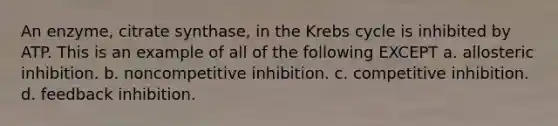 An enzyme, citrate synthase, in the Krebs cycle is inhibited by ATP. This is an example of all of the following EXCEPT a. allosteric inhibition. b. noncompetitive inhibition. c. competitive inhibition. d. feedback inhibition.