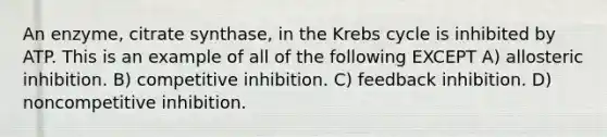 An enzyme, citrate synthase, in the Krebs cycle is inhibited by ATP. This is an example of all of the following EXCEPT A) allosteric inhibition. B) competitive inhibition. C) feedback inhibition. D) noncompetitive inhibition.