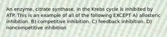 An enzyme, citrate synthase, in the Krebs cycle is inhibited by ATP. This is an example of all of the following EXCEPT A) allosteric inhibition. B) competitive inhibition. C) feedback inhibition. D) noncompetitive inhibition