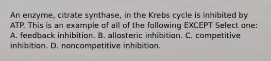 An enzyme, citrate synthase, in the Krebs cycle is inhibited by ATP. This is an example of all of the following EXCEPT Select one: A. feedback inhibition. B. allosteric inhibition. C. competitive inhibition. D. noncompetitive inhibition.