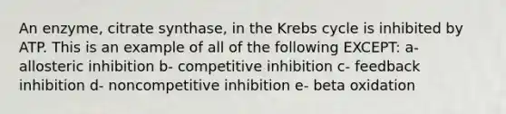 An enzyme, citrate synthase, in the Krebs cycle is inhibited by ATP. This is an example of all of the following EXCEPT: a- allosteric inhibition b- competitive inhibition c- feedback inhibition d- noncompetitive inhibition e- beta oxidation