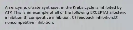 An enzyme, citrate synthase, in the Krebs cycle is inhibited by ATP. This is an example of all of the following EXCEPTA) allosteric inhibition.B) competitive inhibition. C) feedback inhibition.D) noncompetitive inhibition.