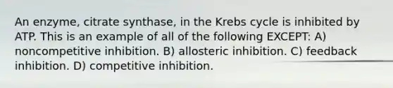 An enzyme, citrate synthase, in the Krebs cycle is inhibited by ATP. This is an example of all of the following EXCEPT: A) noncompetitive inhibition. B) allosteric inhibition. C) feedback inhibition. D) competitive inhibition.