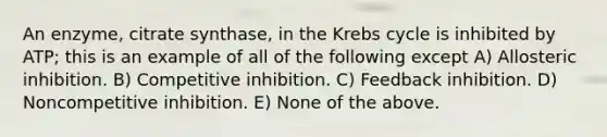 An enzyme, citrate synthase, in the <a href='https://www.questionai.com/knowledge/kqfW58SNl2-krebs-cycle' class='anchor-knowledge'>krebs cycle</a> is inhibited by ATP; this is an example of all of the following except A) Allosteric inhibition. B) Competitive inhibition. C) Feedback inhibition. D) Noncompetitive inhibition. E) None of the above.