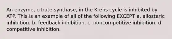 An enzyme, citrate synthase, in the Krebs cycle is inhibited by ATP. This is an example of all of the following EXCEPT a. allosteric inhibition. b. feedback inhibition. c. noncompetitive inhibition. d. competitive inhibition.