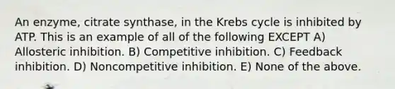 An enzyme, citrate synthase, in the Krebs cycle is inhibited by ATP. This is an example of all of the following EXCEPT A) Allosteric inhibition. B) Competitive inhibition. C) Feedback inhibition. D) Noncompetitive inhibition. E) None of the above.