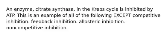 An enzyme, citrate synthase, in the Krebs cycle is inhibited by ATP. This is an example of all of the following EXCEPT competitive inhibition. feedback inhibition. allosteric inhibition. noncompetitive inhibition.