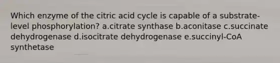 Which enzyme of the citric acid cycle is capable of a substrate-level phosphorylation? a.citrate synthase b.aconitase c.succinate dehydrogenase d.isocitrate dehydrogenase e.succinyl-CoA synthetase