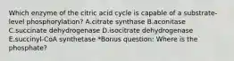 Which enzyme of the citric acid cycle is capable of a substrate-level phosphorylation? A.citrate synthase B.aconitase C.succinate dehydrogenase D.isocitrate dehydrogenase E.succinyl-CoA synthetase *Bonus question: Where is the phosphate?