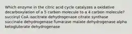 Which enzyme in the citric acid cycle catalyzes a oxidative decarboxylation of a 5 carbon molecule to a 4 carbon molecule? succinyl CoA isocitrate dehydrogenase citrate synthase succinate dehydrogenase fumarase malate dehydrogenase alpha ketogluterate dehydrogenase