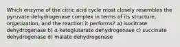 Which enzyme of the citric acid cycle most closely resembles the pyruvate dehydrogenase complex in terms of its structure, organization, and the reaction it performs? a) isocitrate dehydrogenase b) α-ketoglutarate dehydrogenase c) succinate dehydrogenase d) malate dehydrogenase