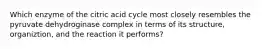 Which enzyme of the citric acid cycle most closely resembles the pyruvate dehydroginase complex in terms of its structure, organiztion, and the reaction it performs?