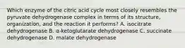 Which enzyme of the citric acid cycle most closely resembles the pyruvate dehydrogenase complex in terms of its structure, organization, and the reaction it performs? A. isocitrate dehydrogenase B. α-ketoglutarate dehydrogenase C. succinate dehydrogenase D. malate dehydrogenase