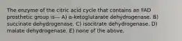 The enzyme of the citric acid cycle that contains an FAD prosthetic group is— A) α-ketoglutarate dehydrogenase. B) succinate dehydrogenase. C) isocitrate dehydrogenase. D) malate dehydrogenase. E) none of the above.