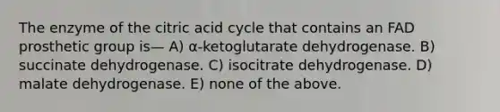 The enzyme of the citric acid cycle that contains an FAD prosthetic group is— A) α-ketoglutarate dehydrogenase. B) succinate dehydrogenase. C) isocitrate dehydrogenase. D) malate dehydrogenase. E) none of the above.