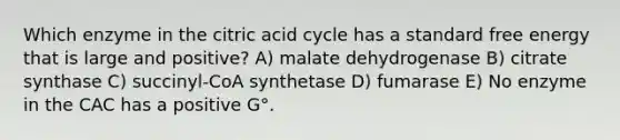 Which enzyme in the citric acid cycle has a standard free energy that is large and positive? A) malate dehydrogenase B) citrate synthase C) succinyl-CoA synthetase D) fumarase E) No enzyme in the CAC has a positive G°.