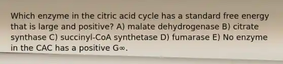 Which enzyme in the citric acid cycle has a standard free energy that is large and positive? A) malate dehydrogenase B) citrate synthase C) succinyl-CoA synthetase D) fumarase E) No enzyme in the CAC has a positive G∞.