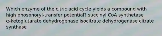 Which enzyme of the citric acid cycle yields a compound with high phosphoryl‑transfer potential? succinyl CoA synthetase α‑ketoglutarate dehydrogenase isocitrate dehydrogenase citrate synthase