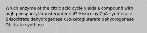 Which enzyme of the citric acid cycle yields a compound with high phosphoryl-transferpotential? A)succinylCoA synthetase B)isocitrate dehydrogenase C)α-ketoglutarate dehydrogenase D)citrate synthase