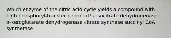 Which enzyme of the citric acid cycle yields a compound with high phosphoryl‑transfer potential? - isocitrate dehydrogenase α‑ketoglutarate dehydrogenase citrate synthase succinyl CoA synthetase