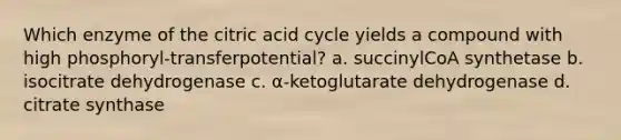 Which enzyme of the citric acid cycle yields a compound with high phosphoryl-transferpotential? a. succinylCoA synthetase b. isocitrate dehydrogenase c. α-ketoglutarate dehydrogenase d. citrate synthase