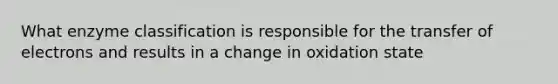 What enzyme classification is responsible for the transfer of electrons and results in a change in oxidation state