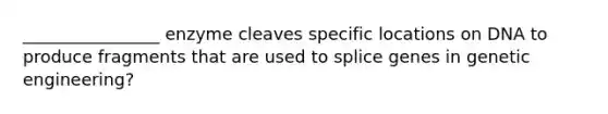 ________________ enzyme cleaves specific locations on DNA to produce fragments that are used to splice genes in genetic engineering?