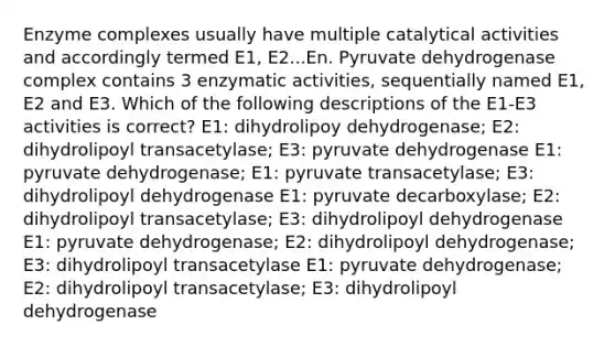 Enzyme complexes usually have multiple catalytical activities and accordingly termed E1, E2...En. Pyruvate dehydrogenase complex contains 3 enzymatic activities, sequentially named E1, E2 and E3. Which of the following descriptions of the E1-E3 activities is correct? E1: dihydrolipoy dehydrogenase; E2: dihydrolipoyl transacetylase; E3: pyruvate dehydrogenase E1: pyruvate dehydrogenase; E1: pyruvate transacetylase; E3: dihydrolipoyl dehydrogenase E1: pyruvate decarboxylase; E2: dihydrolipoyl transacetylase; E3: dihydrolipoyl dehydrogenase E1: pyruvate dehydrogenase; E2: dihydrolipoyl dehydrogenase; E3: dihydrolipoyl transacetylase E1: pyruvate dehydrogenase; E2: dihydrolipoyl transacetylase; E3: dihydrolipoyl dehydrogenase