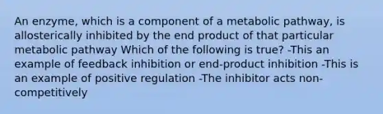 An enzyme, which is a component of a metabolic pathway, is allosterically inhibited by the end product of that particular metabolic pathway Which of the following is true? -This an example of feedback inhibition or end-product inhibition -This is an example of positive regulation -The inhibitor acts non- competitively