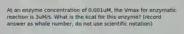 At an enzyme concentration of 0.001uM, the Vmax for enzymatic reaction is 3uM/s. What is the kcat for this enzyme? (record answer as whole number, do not use scientific notation)